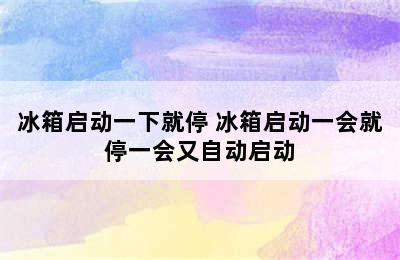 冰箱启动一下就停 冰箱启动一会就停一会又自动启动